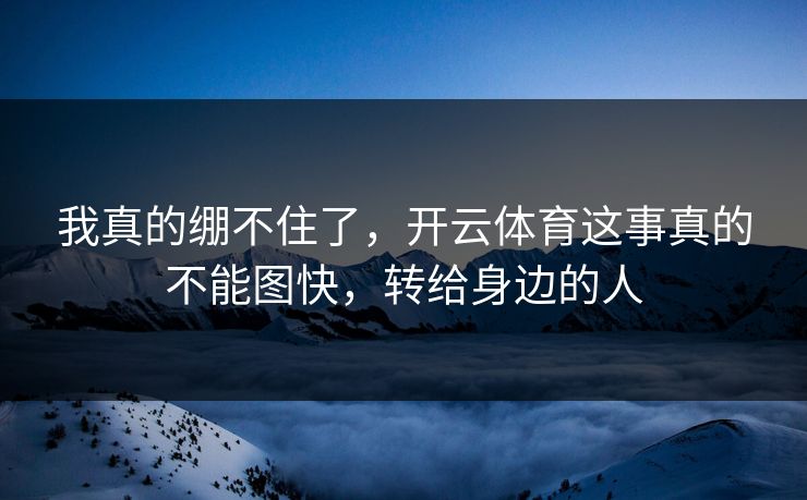 我真的绷不住了，开云体育这事真的不能图快，转给身边的人