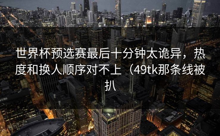 世界杯预选赛最后十分钟太诡异，热度和换人顺序对不上（49tk那条线被扒