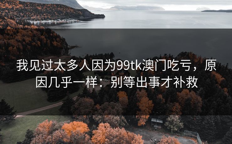 我见过太多人因为99tk澳门吃亏，原因几乎一样：别等出事才补救