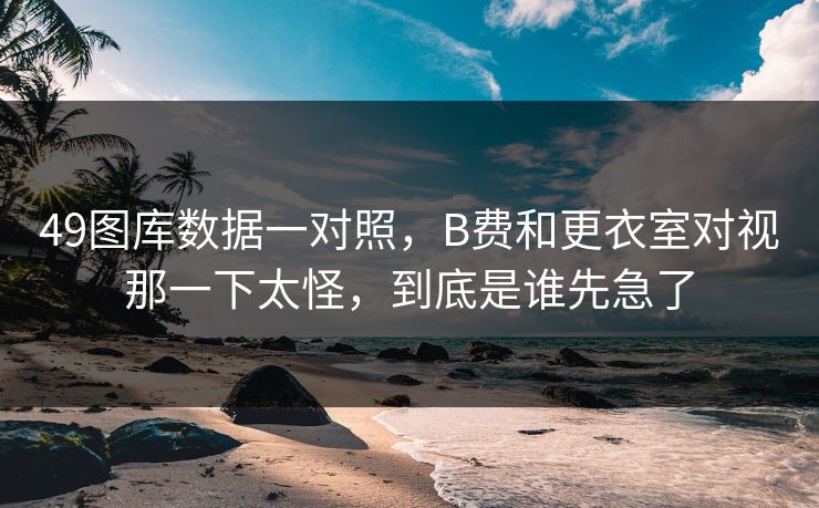 49图库数据一对照，B费和更衣室对视那一下太怪，到底是谁先急了