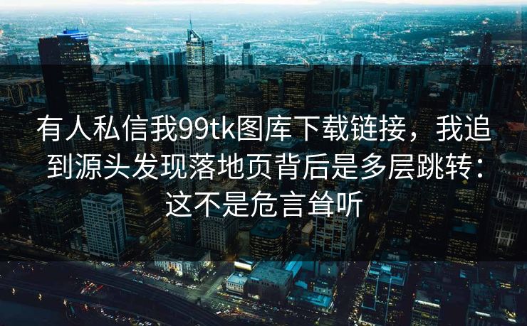 有人私信我99tk图库下载链接，我追到源头发现落地页背后是多层跳转：这不是危言耸听