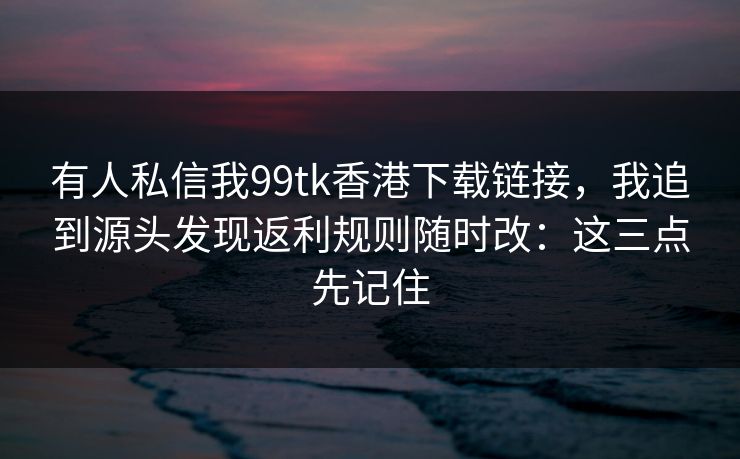 有人私信我99tk香港下载链接，我追到源头发现返利规则随时改：这三点先记住